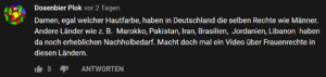 Es wird ein Kommentar gezeigt zum Video bei dem Frauen erzählen warum sie den Weltfrauentag wichtig finden oder ebene nicht. "Damen, egal welcher Hautfarbe, haben in Deutschland die selben Rechte wie Männer. Andere Länder wie z.B. Marokko, Pakistan, Iran, Brasilien, Jordanien, Libanon haben da noch erheblichen nachholbedarf. Macht doch mal ein Video über Frauenrechte in diesen Ländern.